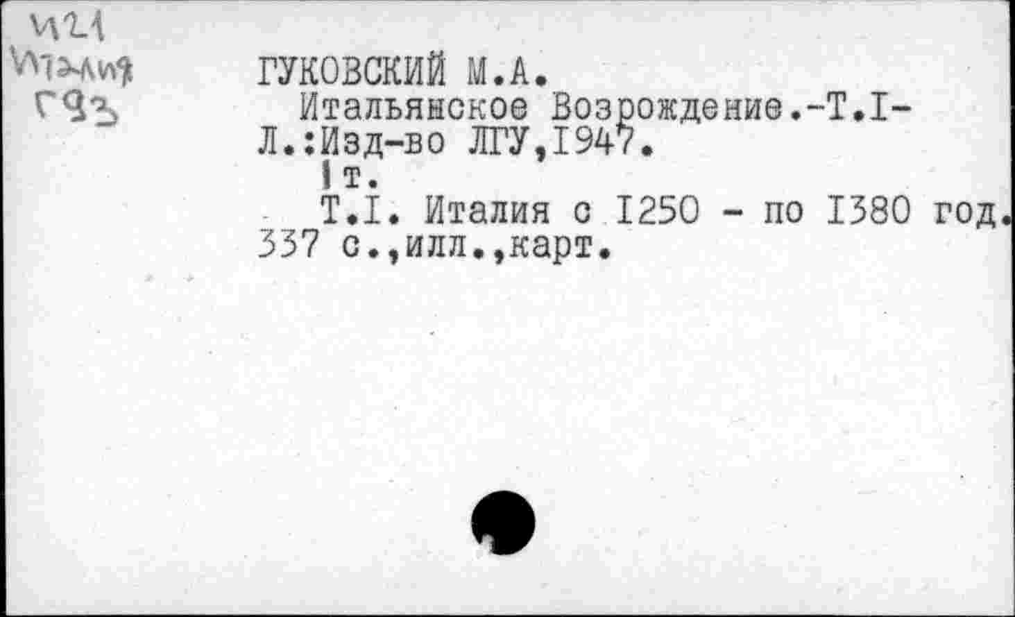 ﻿И14 ГЯъ	ГУКОВСКИЙ М.А. Итальянское Возрождение.-Т.1-Л.:Изд-во ЛГУ,1947. 1 т. Т.1. Италия с 1250 - по 1380 год 337 с.,илл.,карт.